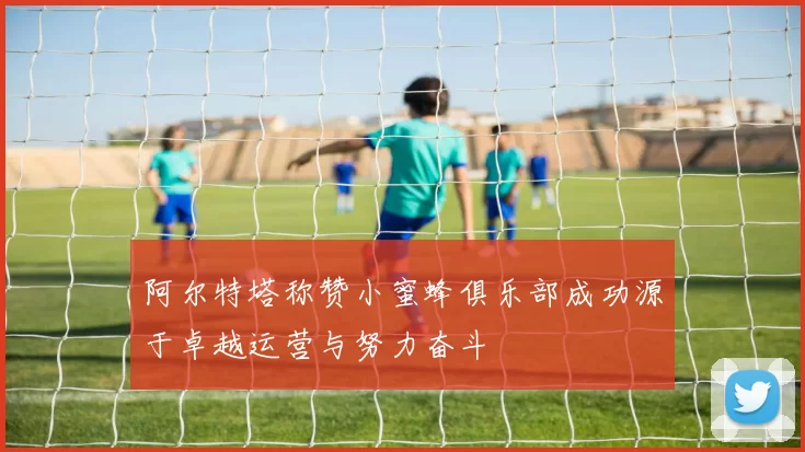 阿尔特塔称赞小蜜蜂俱乐部成功源于卓越运营与努力奋斗