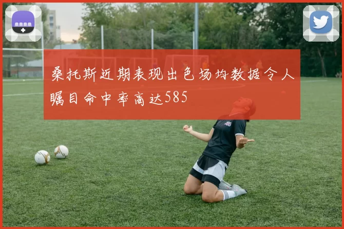 桑托斯近期表现出色场均数据令人瞩目命中率高达585