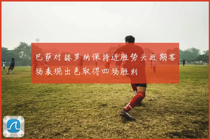 巴萨对赫罗纳保持连胜势头近期客场表现出色取得四场胜利